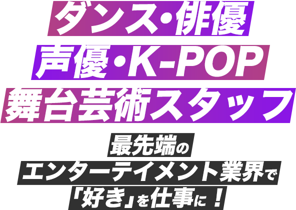 ダンス・俳優・声優・K-POP・舞台芸術スタッフ 最先端のエンターテイメント業界で「好き」を仕事に！