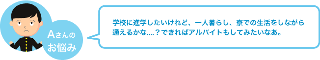 学校に進学したいけれど、一人暮らし、寮での生活をしながら通えるかな....？できればアルバイトもしてみたいなあ。