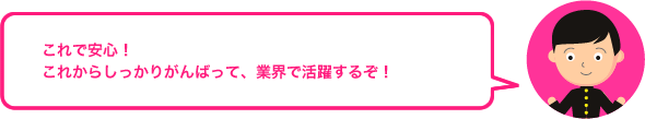 これで安心！ これからしっかりがんばって、業界で活躍するぞ！